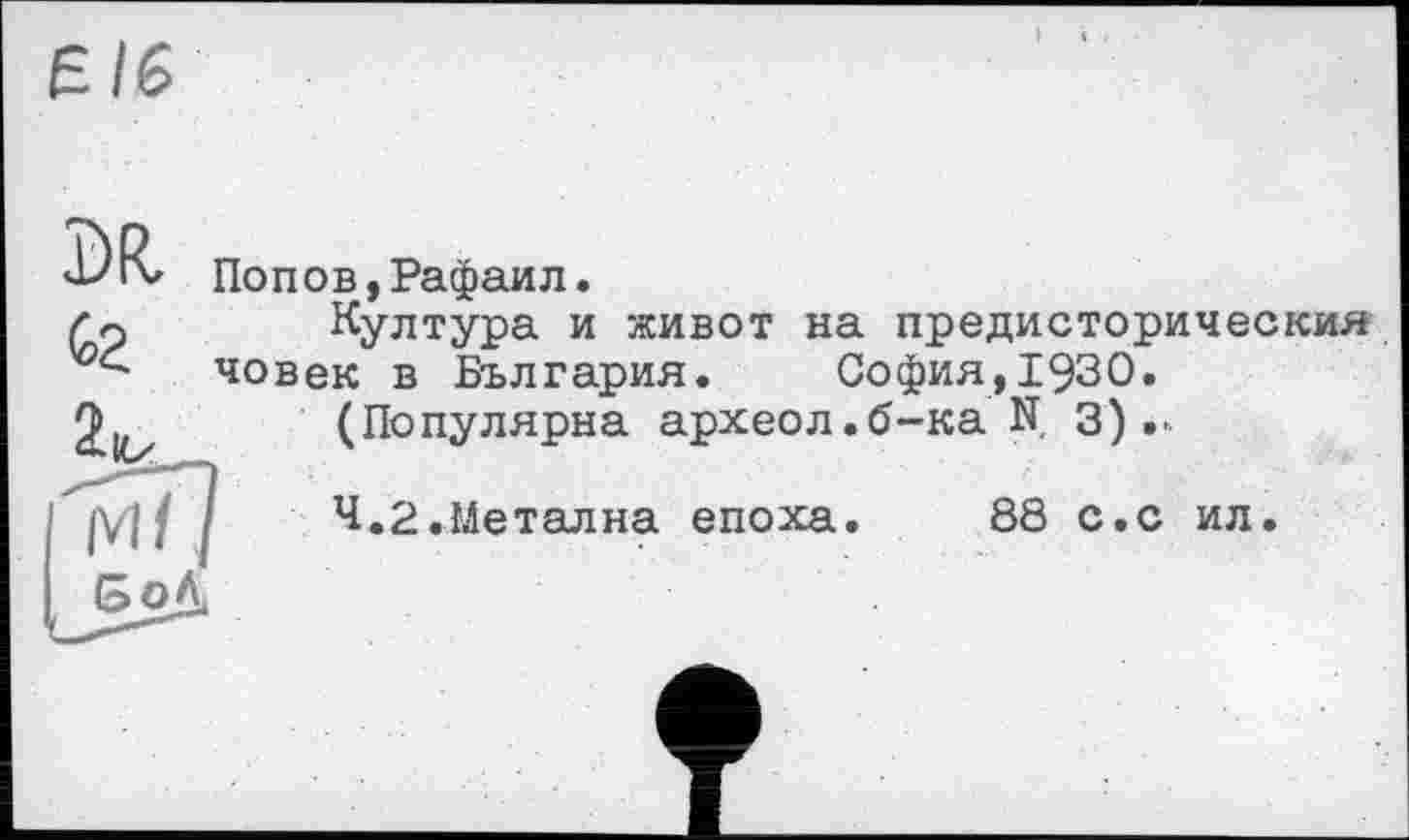 ﻿Є/6
Попов,Рафаил.
Култура и живот на предисторическия човек в България. София,1930.
(Популярна археол.б-ка N. 3)
4.2.Meтална епоха.	88 с.с ил.
б оД